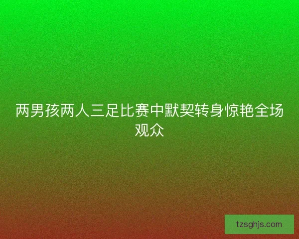 两男孩两人三足比赛中默契转身惊艳全场观众