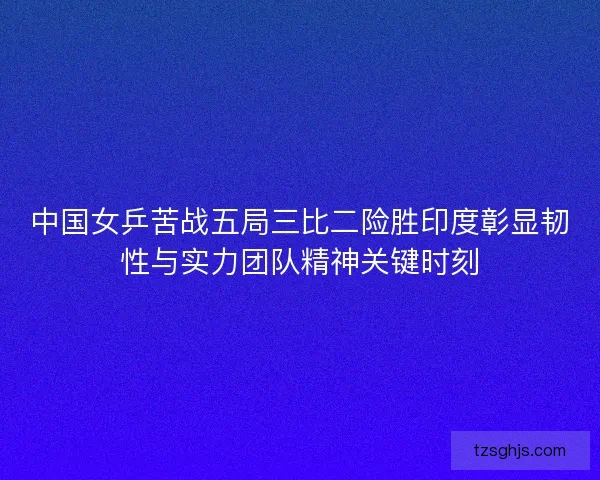 中国女乒苦战五局三比二险胜印度彰显韧性与实力团队精神关键时刻