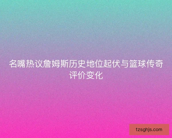 名嘴热议詹姆斯历史地位起伏与篮球传奇评价变化