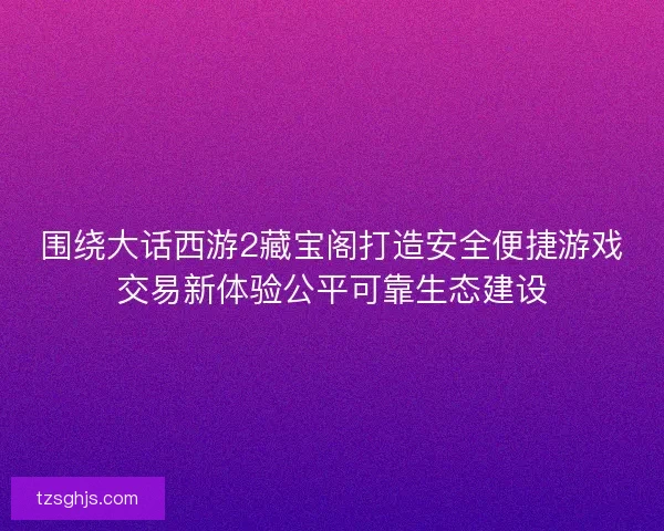 围绕大话西游2藏宝阁打造安全便捷游戏交易新体验公平可靠生态建设
