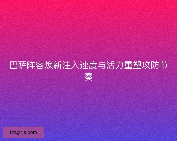 巴萨阵容焕新注入速度与活力重塑攻防节奏