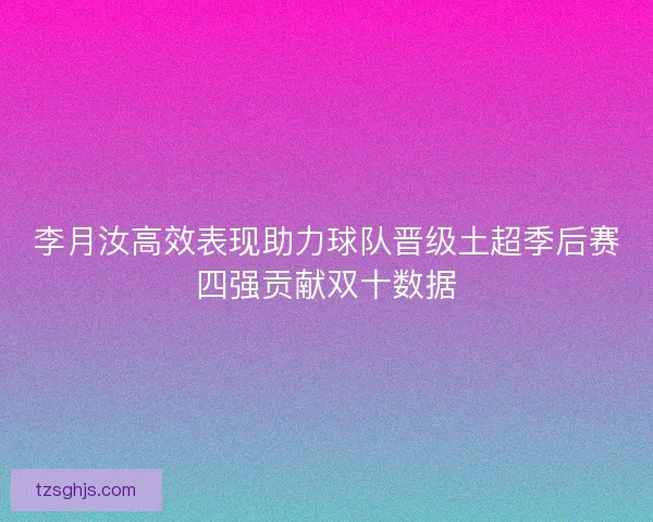 李月汝高效表现助力球队晋级土超季后赛四强贡献双十数据